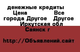 денежные кредиты! › Цена ­ 500 000 - Все города Другое » Другое   . Иркутская обл.,Саянск г.